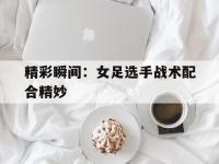 IM电竞APP-精彩瞬间：女足选手战术配合精妙的简单介绍