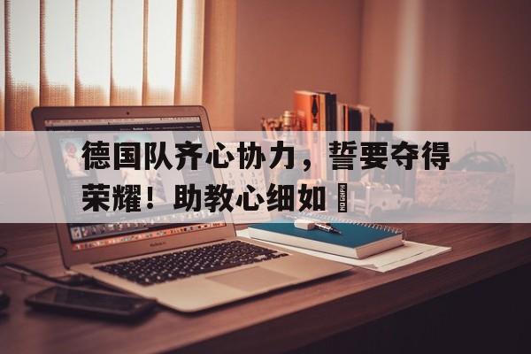 德国队齐心协力，誓要夺得荣耀！助教心细如絲的简单介绍